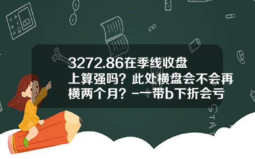 3272.86在季线收盘上算强吗？此处横盘会不会再横两个月？-一带b下折会亏多少