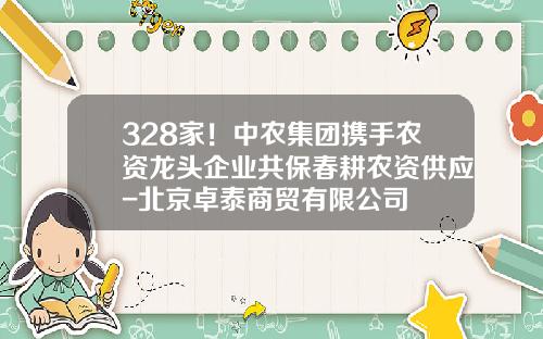 328家！中农集团携手农资龙头企业共保春耕农资供应-北京卓泰商贸有限公司