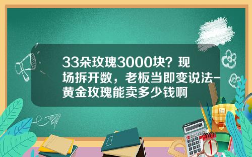 33朵玫瑰3000块？现场拆开数，老板当即变说法-黄金玫瑰能卖多少钱啊