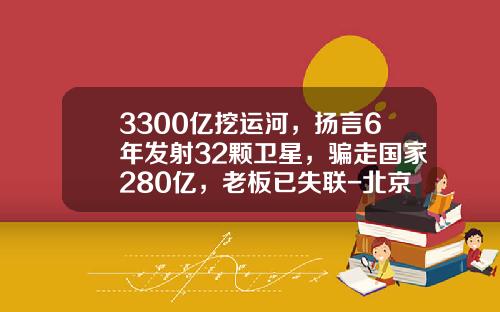 3300亿挖运河，扬言6年发射32颗卫星，骗走国家280亿，老板已失联-北京中创信测信息技术有限公司