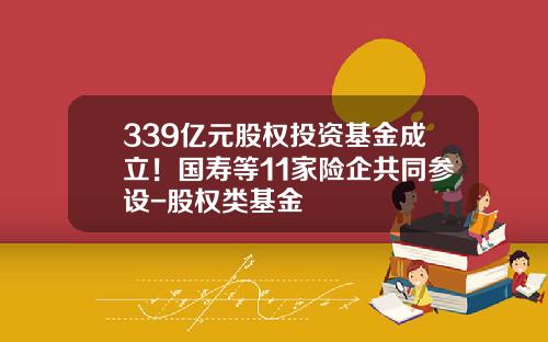 339亿元股权投资基金成立！国寿等11家险企共同参设-股权类基金