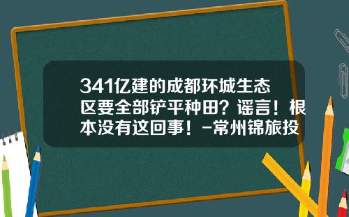 341亿建的成都环城生态区要全部铲平种田？谣言！根本没有这回事！-常州锦旅投资管理有限公司