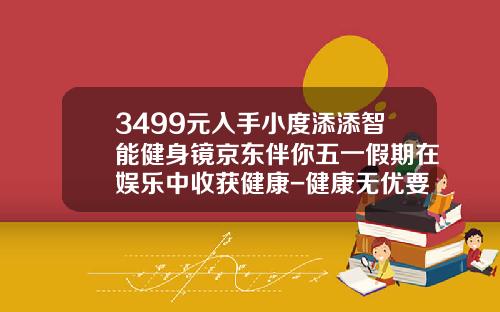 3499元入手小度添添智能健身镜京东伴你五一假期在娱乐中收获健康-健康无优要交多少钱