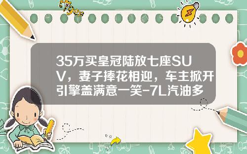 35万买皇冠陆放七座SUV，妻子捧花相迎，车主掀开引擎盖满意一笑-7L汽油多少钱