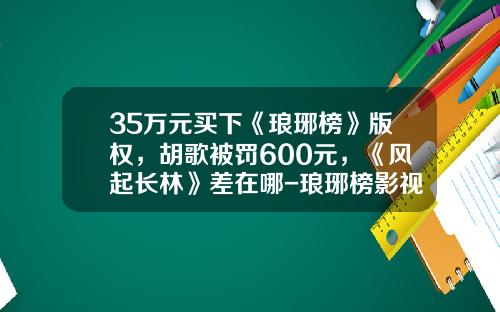 35万元买下《琅琊榜》版权，胡歌被罚600元，《风起长林》差在哪-琅琊榜影视改编权卖了多少