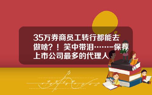 35万券商员工转行都能去做啥？！笑中带泪……-保荐上市公司最多的代理人
