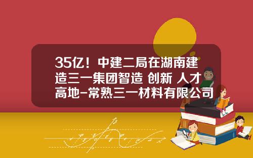 35亿！中建二局在湖南建造三一集团智造+创新+人才高地-常熟三一材料有限公司