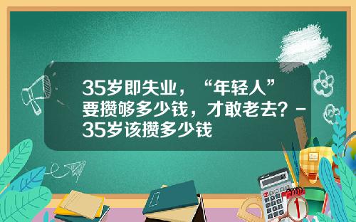 35岁即失业，“年轻人”要攒够多少钱，才敢老去？-35岁该攒多少钱