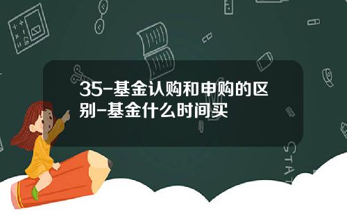 35-基金认购和申购的区别-基金什么时间买