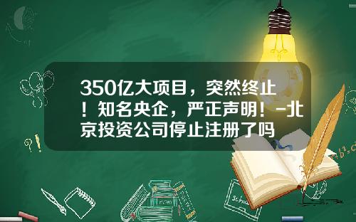 350亿大项目，突然终止！知名央企，严正声明！-北京投资公司停止注册了吗