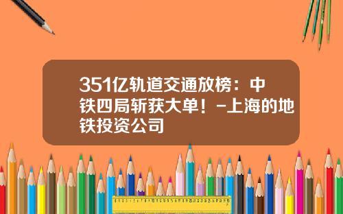 351亿轨道交通放榜：中铁四局斩获大单！-上海的地铁投资公司