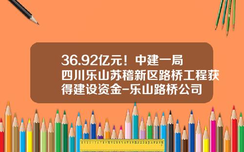36.92亿元！中建一局四川乐山苏稽新区路桥工程获得建设资金-乐山路桥公司