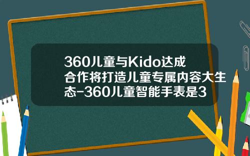 360儿童与Kido达成合作将打造儿童专属内容大生态-360儿童智能手表是360公司的吗