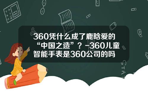 360凭什么成了鹿晗爱的“中国之造”？-360儿童智能手表是360公司的吗