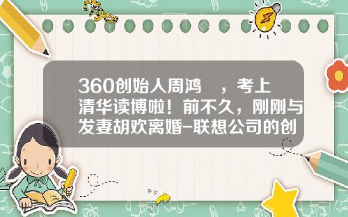 360创始人周鸿祎，考上清华读博啦！前不久，刚刚与发妻胡欢离婚-联想公司的创始人