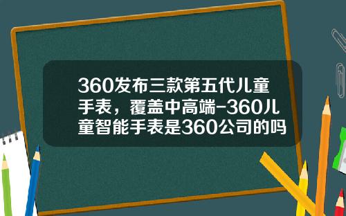 360发布三款第五代儿童手表，覆盖中高端-360儿童智能手表是360公司的吗