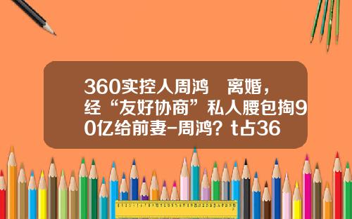 360实控人周鸿祎离婚，经“友好协商”私人腰包掏90亿给前妻-周鸿？t占360多少股份