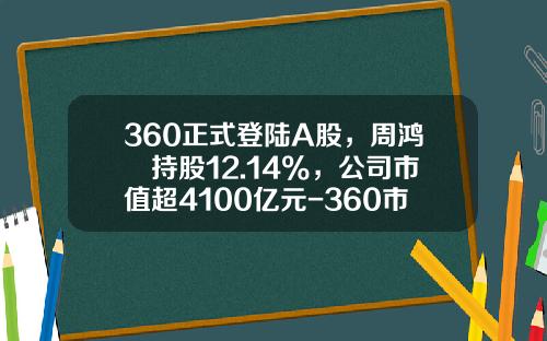 360正式登陆A股，周鸿祎持股12.14%，公司市值超4100亿元-360市值是多少