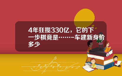4年狂揽330亿，它的下一步棋竟是……-车建新身价多少