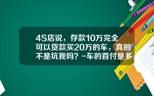 4S店说，存款10万完全可以贷款买20万的车，真的不是坑我吗？-车的首付是多少