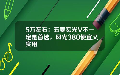 5万左右：五菱宏光V不一定是首选，风光380便宜又实用