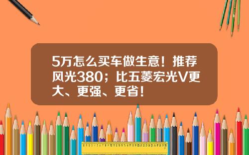 5万怎么买车做生意！推荐风光380；比五菱宏光V更大、更强、更省！