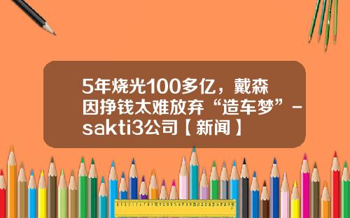 5年烧光100多亿，戴森因挣钱太难放弃“造车梦”-sakti3公司【新闻】