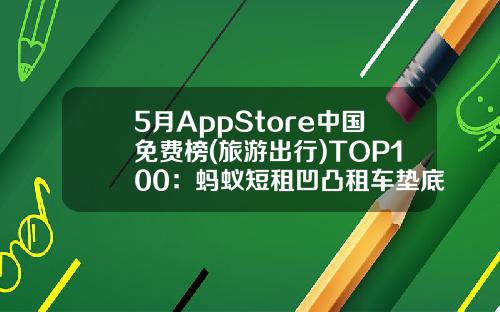 5月AppStore中国免费榜(旅游出行)TOP100：蚂蚁短租凹凸租车垫底-开租车开Uber需要多少押金【新闻】