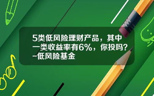 5类低风险理财产品，其中一类收益率有6%，你投吗？-低风险基金