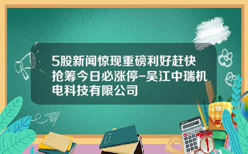 5股新闻惊现重磅利好赶快抢筹今日必涨停-吴江中瑞机电科技有限公司