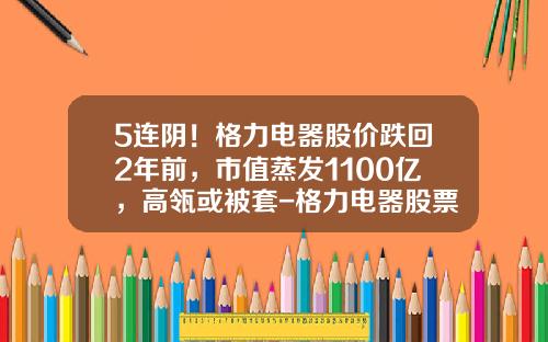 5连阴！格力电器股价跌回2年前，市值蒸发1100亿，高瓴或被套-格力电器股票最高价是多少