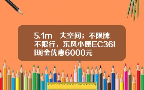 5.1m³大空间；不限牌不限行，东风小康EC36II现金优惠6000元