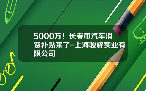 5000万！长春市汽车消费补贴来了-上海骏耀实业有限公司