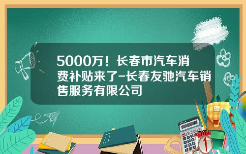 5000万！长春市汽车消费补贴来了-长春友驰汽车销售服务有限公司