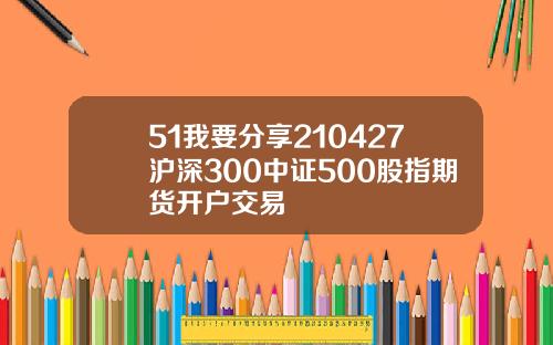 51我要分享210427沪深300中证500股指期货开户交易