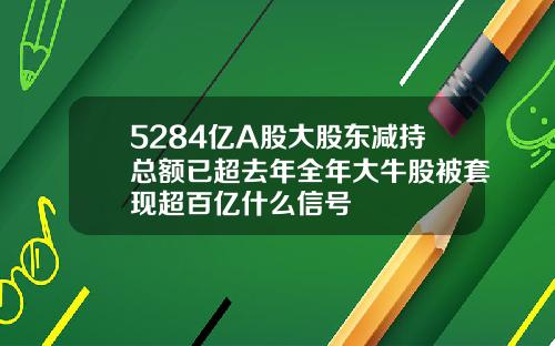 5284亿A股大股东减持总额已超去年全年大牛股被套现超百亿什么信号