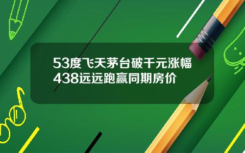 53度飞天茅台破千元涨幅438远远跑赢同期房价