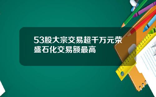 53股大宗交易超千万元荣盛石化交易额最高