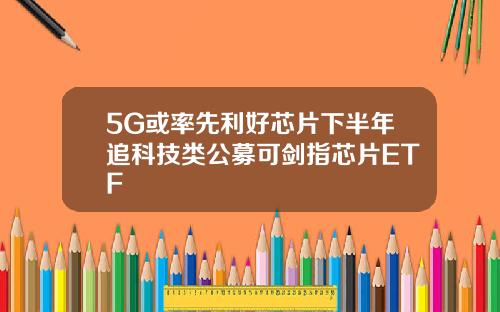5G或率先利好芯片下半年追科技类公募可剑指芯片ETF