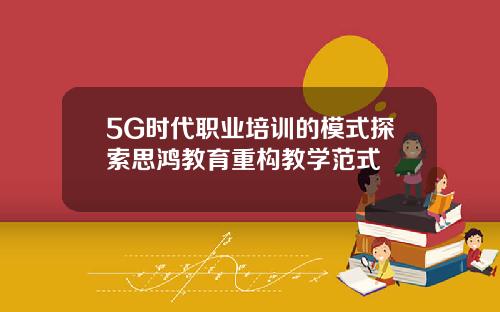 5G时代职业培训的模式探索思鸿教育重构教学范式