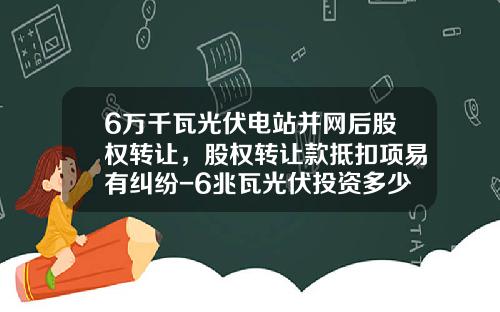 6万千瓦光伏电站并网后股权转让，股权转让款抵扣项易有纠纷-6兆瓦光伏投资多少钱