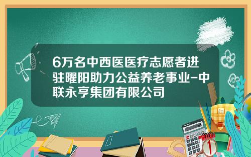 6万名中西医医疗志愿者进驻曜阳助力公益养老事业-中联永亨集团有限公司