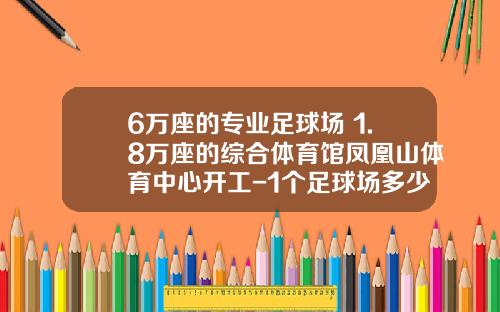 6万座的专业足球场+1.8万座的综合体育馆凤凰山体育中心开工-1个足球场多少亩