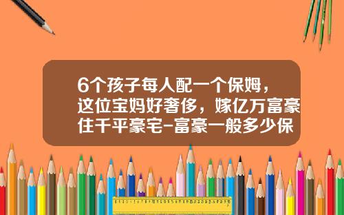 6个孩子每人配一个保姆，这位宝妈好奢侈，嫁亿万富豪住千平豪宅-富豪一般多少保姆