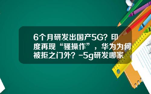 6个月研发出国产5G？印度再现“骚操作”，华为为何被拒之门外？-5g研发哪家公司