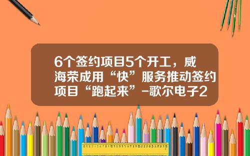 6个签约项目5个开工，威海荣成用“快”服务推动签约项目“跑起来”-歌尔电子2014年产值是多少