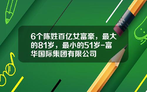 6个陈姓百亿女富豪，最大的81岁，最小的51岁-富华国际集团有限公司