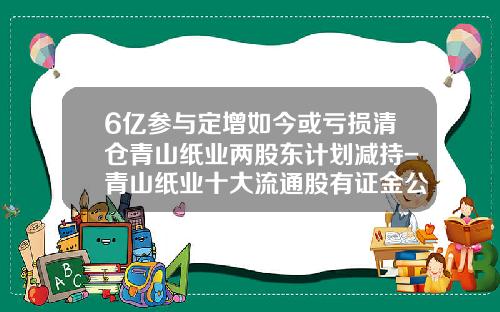 6亿参与定增如今或亏损清仓青山纸业两股东计划减持-青山纸业十大流通股有证金公司