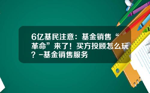 6亿基民注意：基金销售“革命”来了！买方投顾怎么玩？-基金销售服务
