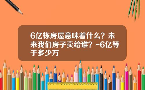 6亿栋房屋意味着什么？未来我们房子卖给谁？-6亿等于多少万